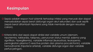 Kesimpulan
 Sepsis adalah respon host sistemik terhadap infeksi yang merusak dan dapat
menyebabkan sepsis berat (disfungsi organ akut sekunder) dan syok septik
(sepsis berat ditambah hipotensi yang tidak membaik dengan resusitasi
cairan).
 Kriteria klinis dari sepsis dapat dinilai dari variable umum (demam,
hipotermia, takikardia, takipneu, penurunan status mental, edema yang
signifikan, hiperglikemia), variable inflamasi (leukositosis, leukopenia,
peningkatan plasma C-reactive protein dan plasma procalcitonin), variable
hemodinamik (hipotensi arterial), variable disfungsi organ dan variable
perfusi jaringan.
 