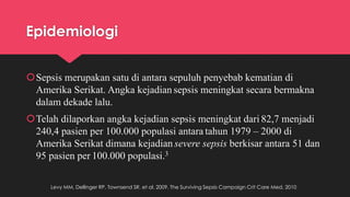 Epidemiologi
Sepsis merupakan satu di antara sepuluh penyebab kematian di
Amerika Serikat. Angka kejadian sepsis meningkat secara bermakna
dalam dekade lalu.
Telah dilaporkan angka kejadian sepsis meningkat dari 82,7 menjadi
240,4 pasien per 100.000 populasi antara tahun 1979 – 2000 di
Amerika Serikat dimana kejadian severe sepsis berkisar antara 51 dan
95 pasien per 100.000 populasi.3
Levy MM, Dellinger RP, Townsend SR. et al. 2009. The Surviving Sepsis Campaign Crit Care Med. 2010
 