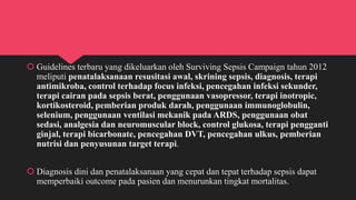  Guidelines terbaru yang dikeluarkan oleh Surviving Sepsis Campaign tahun 2012
meliputi penatalaksanaan resusitasi awal, skrining sepsis, diagnosis, terapi
antimikroba, control terhadap focus infeksi, pencegahan infeksi sekunder,
terapi cairan pada sepsis berat, penggunaan vasopressor, terapi inotropic,
kortikosteroid, pemberian produk darah, penggunaan immunoglobulin,
selenium, penggunaan ventilasi mekanik pada ARDS, penggunaan obat
sedasi, analgesia dan neuromuscular block, control glukosa, terapi pengganti
ginjal, terapi bicarbonate, pencegahan DVT, pencegahan ulkus, pemberian
nutrisi dan penyusunan target terapi.
 Diagnosis dini dan penatalaksanaan yang cepat dan tepat terhadap sepsis dapat
memperbaiki outcome pada pasien dan menurunkan tingkat mortalitas.
 