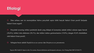 Etiologi
 Data terbaru saat ini menunjukkan bahwa penyebab sepsis lebih banyak bakteri Gram positif daripada
bakteri Gram negatif.
 Penyebab tersering infeksi pembuluh darah yang didapat di komunitas adalah infeksi saluran napas bawah
(20,6%), infeksi intra abdomen (20,1%), dan infeksi traktus genitourinarius (19,8%), dengan 43,6% disebabkan
oleh bakteri Gram positif,
 Sebagian besar adalah Staphylococcus aureus dan Streptococcus pneumonia.
Nguyen HB, Smith D. Sepsis in the 21st century. Recent definitions and therapeutic advances. Am J Emerg Med 2007;25:564-571.
 