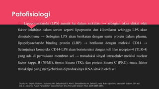 Patofisiologi
 Lipopolisakarida (LPS) masuk ke dalam sirkulasi → sebagian akan diikat oleh
faktor inhibitor dalam serum seperti lipoprotein dan kilomikron sehingga LPS akan
dimetabolisme → Sebagian LPS akan berikatan dengan suatu protein dalam plasma,
lipopolysacharide binding protein (LBP) → berikatan dengan molekul CD14 →
Selanjutnya kompleks CD14-LPS akan berinteraksi dengan toll like receptor-4 (TLR-4)
yang ada di permukaan membran sel → transduksi sinyal intraseluler melalui nuclear
factor kappa B (NFkB), tirosin kinase (TK), dan protein kinase C (PKC), suatu faktor
transkripsi yang menyebabkan diproduksinya RNA sitokin oleh sel.
Guntur A. Sepsis. Dalam : Sudoyo AW, Setiyohadi B, Alwi I, Simadibrata M, Setiati S, eds. Buku ajar ilmu penyakit dalam. 5th ed
Vol. 3. Jakarta. Pusat Penerbitan Departemen Ilmu Penyakit Dalam FKUI. 2009:2889-2894.
 