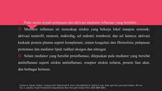  Pada sepsis terjadi pelepasan dan aktivasi mediator inflamasi yang berlebih.
 Mediator inflamasi ini mencakup sitokin yang bekerja lokal maupun sistemik;
aktivasi neutrofil, monosit, makrofag, sel endotel, trombosit, dan sel lainnya; aktivasi
kaskade protein plasma seperti komplemen, sistem koagulasi dan fibrinolisis; pelepasan
proteinase dan mediator lipid; radikal oksigen dan nitrogen.
 Selain mediator yang bersifat proinflamasi, dilepaskan pula mediator yang bersifat
antiinflamasi seperti sitokin antiinflamasi, reseptor sitokin terlarut, protein fase akut,
dan berbagai hormon.
Guntur A. Sepsis. Dalam : Sudoyo AW, Setiyohadi B, Alwi I, Simadibrata M, Setiati S, eds. Buku ajar ilmu penyakit dalam. 5th ed
Vol. 3. Jakarta. Pusat Penerbitan Departemen Ilmu Penyakit Dalam FKUI. 2009:2889-2894.
 