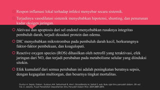  Respon inflamasi lokal terhadap infeksi menyebar secara sistemik.
 Terjadinya vasodilatasi sistemik menyebabkan hipotensi, shunting, dan penurunan
kadar oksigen jaringan.
 Aktivasi dan apoptosis dari sel endotel menyebabkan rusaknya integritas
pembuluh darah, terjadi eksudasi protein dan edema.
 DIC menyebabkan mikrotrombus pada pembuluh darah kecil, berkurangnya
faktor-faktor pembekuan, dan koagulopati.
 Reactive oxygen species (ROS) dihasilkan oleh netrofil yang teraktivasi, efek
jaringan dari NO, dan terjadi perubahan pada metabolisme selular yang diinduksi
sitokin.
 Efek kumulatif dari semua perubahan ini adalah peningkatan beratnya sepsis,
dengan kegagalan multiorgan, dan besarnya tingkat mortalitas.
Guntur A. Sepsis. Dalam : Sudoyo AW, Setiyohadi B, Alwi I, Simadibrata M, Setiati S, eds. Buku ajar ilmu penyakit dalam. 5th ed
Vol. 3. Jakarta. Pusat Penerbitan Departemen Ilmu Penyakit Dalam FKUI. 2009:2889-2894.
 