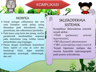 KOMPLIKASI
MORFEA
 Atropi jaringan subkutaneus dan otot
serta kontaktur sendi paling sering
ditemukan pada skleroderma linier,
generalisata, dan subkutaneus (profunda).
 Pada kasus yang berat dan jarang, morfea
pansklerotik membutuhkan amputasi
pada ekstremitas yang terlibat karena
pertumbuhan yang terganggu.
 Pasien dengan keterlibatan kraniofasial
linier, seperti en coup de sabre dan
hemiatropi fasial, dapat memiliki
abnormalitas neurologik, oftalmologik,
dan oral.
SKLERODERMA
SISTEMIK
Komplikasi Skleroderma sistemik
terjadi akibat :
PAH (pulmonary arterial
hypertension),
RP (Raynaud’s phenomenon)
SRC (scleroderma renal crisis)→
Terjadi hipertensi maligna dan
anemia hemolitik mikroangiopati
pada pasien scleroderma.
 
