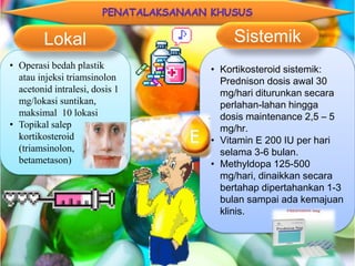 • Operasi bedah plastik
atau injeksi triamsinolon
acetonid intralesi, dosis 1
mg/lokasi suntikan,
maksimal 10 lokasi
• Topikal salep
kortikosteroid
(triamsinolon,
betametason)
Lokal
• Kortikosteroid sistemik:
Prednison dosis awal 30
mg/hari diturunkan secara
perlahan-lahan hingga
dosis maintenance 2,5 – 5
mg/hr.
• Vitamin E 200 IU per hari
selama 3-6 bulan.
• Methyldopa 125-500
mg/hari, dinaikkan secara
bertahap dipertahankan 1-3
bulan sampai ada kemajuan
klinis.
Sistemik
 