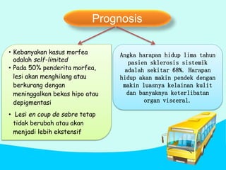 Prognosis
Angka harapan hidup lima tahun
pasien sklerosis sistemik
adalah sekitar 68%. Harapan
hidup akan makin pendek dengan
makin luasnya kelainan kulit
dan banyaknya keterlibatan
organ visceral.
• Kebanyakan kasus morfea
adalah self-limited
• Pada 50% penderita morfea,
lesi akan menghilang atau
berkurang dengan
meninggalkan bekas hipo atau
depigmentasi
• Lesi en coup de sabre tetap
tidak berubah atau akan
menjadi lebih ekstensif
 