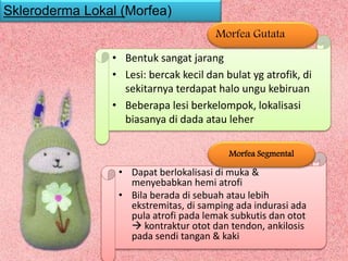 • Bentuk sangat jarang
• Lesi: bercak kecil dan bulat yg atrofik, di
sekitarnya terdapat halo ungu kebiruan
• Beberapa lesi berkelompok, lokalisasi
biasanya di dada atau leher
Morfea Gutata
Skleroderma Lokal (Morfea)
• Dapat berlokalisasi di muka &
menyebabkan hemi atrofi
• Bila berada di sebuah atau lebih
ekstremitas, di samping ada indurasi ada
pula atrofi pada lemak subkutis dan otot
 kontraktur otot dan tendon, ankilosis
pada sendi tangan & kaki
Morfea Segmental
 