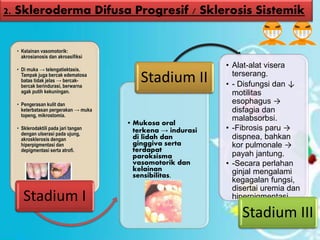 • Kelainan vasomotorik:
akrosianosis dan akroasifiksi
• Di muka → telengatiektasis.
Tampak juga bercak edematosa
batas tidak jelas → bercak-
bercak berindurasi, berwarna
agak putih kekuningan.
• Pengerasan kulit dan
keterbatasan pergerakan → muka
topeng, mikrostomia.
• Sklerodaktili pada jari tangan
dengan ulserasi pada ujung,
akrosklerosis dengan
hiperpigmentasi dan
depigmentasi serta atrofi.
Stadium I
• Mukosa oral
terkena → indurasi
di lidah dan
ginggiva serta
terdapat
paroksisma
vasomotorik dan
kelainan
sensibilitas.
Stadium II
• Alat-alat visera
terserang.
• - Disfungsi dan ↓
motilitas
esophagus →
disfagia dan
malabsorbsi.
• -Fibrosis paru →
dispnea, bahkan
kor pulmonale →
payah jantung.
• -Secara perlahan
ginjal mengalami
kegagalan fungsi,
disertai uremia dan
hiperpigmentasi
Stadium III
2. Skleroderma Difusa Progresif / Sklerosis Sistemik
 