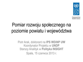 Pomiar rozwoju społecznego na
poziomie powiatu i województwa
Piotr Arak, doktorant na IPS WDiNP UW
Koordynator Projektu w UNDP
Starszy Analityk w Polityka INSIGHT
Spała, 15 czerwca 2013 r.
 