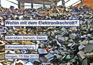Wohin mit dem Elektronikschrott?
Jean-Marc Hensch, Swico
Horgen, 15 Mai 2013
Lehrmeistertagung
 
