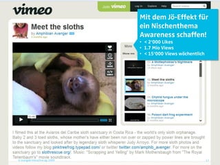 Mit dem Jö-Effekt für
                                 ein Nischenthema
                                 Awareness schaffen!
                                 • < 2‘000 Likes
                                 • 1.7 Mio Views
                                 • < 15‘000 Views wöchentlich




© orange8 interactive ag, 2009                                  17
 