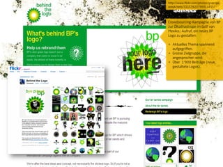 http://www.flickr.com/photos/greenpe
aceuk/sets/72157623796911855/




Crowdsourcing-Kampagne von BP
zur Ölkathastrope im Golf von
Mexiko.: Aufruf, ein neues BP
Logo zu gestalten.

+ Aktuelles Thema spannend
  aufgegriffen.
+ Grosse Zielgruppe, die
  angesprochen wird.
+ Über 1„900 Beiträge (neue,
  gestaltete Logos).
 