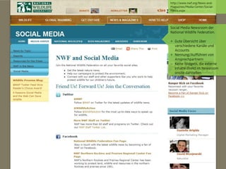 http://www.nwf.org/News-and-
                                 Magazines/Media-Center/Social-
                                 Media.aspx




                                 Social Media Newsroom der
                                 National Wildlife Federation.

                                 + Gute Übersicht über
                                   verschiedene Kanäle und
                                   Accounts
                                 + Nennung/Aufführen von
                                   Ansprechpartnern
                                   Keine Widgets, die externe
                                   Inhalte direkt im Newsroom
                                   onsite darstellen.




© orange8 interactive ag, 2010                               27
 