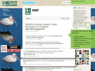 http://twitter.com/nwf




                                 Twitterfeed der National Wildlife
                                 Federation.

                                 + Häufige Updates
                                 + Dialogkultur mit Retweets und
                                   direkten Antworten
                                 + Ausgewogenes Verhältnis
                                   zwischen Followern und
                                   Following




© orange8 interactive ag, 2010                             29
 