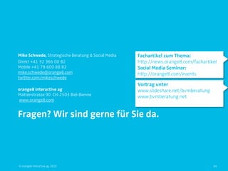 Mike Schwede, Strategische Beratung & Social Media   Fachartikel zum Thema:
Direkt +41 32 366 00 82                              http://news.orange8.com/fachartikel
Mobile +41 78 600 88 82                              Social Media Seminar:
mike.schwede@orange8.com                             http://orange8.com/events
twitter.com/mikeschwede
                                                     Vortrag unter
orange8 interactive ag                               www.slideshare.net/bvmberatung
Mattenstrasse 90 CH-2503 Biel-Bienne                 www.bvmberatung.net
www.orange8.com


Fragen? Wir sind gerne für Sie da.




© orange8 interactive ag, 2010                                                        49
 