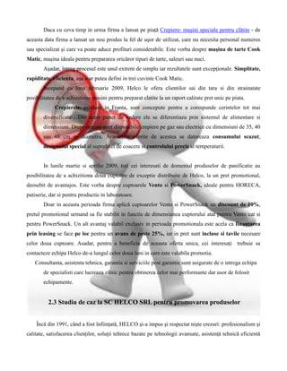 Daca cu ceva timp in urma firma a lansat pe piaţă Crepiere- maşini speciale pentru clătite - de
aceasta data firma a lansat un nou produs la fel de uşor de utilizat, care nu necesita personal numeros
sau specializat şi care va poate aduce profituri considerabile. Este vorba despre maşina de tarte Cook
Matic, maşina ideala pentru prepararea oricăror tipuri de tarte, saleuri sau nuci.
       Aşadar, întreg procesul este unul extrem de simplu iar rezultatele sunt excepţionale. Simplitate,
rapiditate, eficienta, aşa s-ar putea defini in trei cuvinte Cook Matic.
       Incepand cu luna februarie 2009, Helco le ofera clientilor sai din tara si din strainatate
posibilitatea de a achizitiona masini pentru preparat clatite la un raport calitate pret unic pe piata.
             Crepierele, produse in Franta, sunt concepute pentru a corespunde cerintelor tot mai
       diversificate . Din acest punct de vedere ele se diferentiaza prin sistemul de alimentare si
       dimensiuni. Drept urmare sunt disponibile crepiere pe gaz sau electrice cu dimensiuni de 35, 40
       sau 48 cm in diametru. Avantajele oferite de acestea se datoreaza consumului scazut,
       designului special al suprafetei de coacere si controlului precis al temperaturii.


       In lunile martie si aprilie 2009, toţi cei interesati de domeniul produselor de panificatie au
posibilitatea de a achizitiona doua cuptoare de exceptie distribuite de Helco, la un pret promotional,
deosebit de avantajos. Este vorba despre cuptoarele Vento si PowerSnack, ideale pentru HORECA,
patiserie, dar si pentru productie in laboratoare.
       Doar in aceasta perioada firma aplică cuptoarelor Vento si PowerSnack un discount de 10%,
pretul promotional urmand sa fie stabilit in functie de dimensiunea cuptorului atat pentru Vento cat si
pentru PowerSnack. Un alt avantaj valabil exclusiv in perioada promotionala este acela ca finantarea
prin leasing se face pe loc pentru un avans de peste 25%, iar in pret sunt incluse si tavile necesare
celor doua cuptoare. Asadar, pentru a beneficia de aceasta oferta unica, cei interesaţi trebuie sa
contacteze echipa Helco de-a lungul celor doua luni in care este valabila promotia.
   Consultanta, asistenta tehnica, garantia si serviciile post garantie sunt asigurate de o intrega echipa
       de specialisti care lucreaza zilnic pentru obtinerea celor mai performante dar usor de folosit
       echipamente.


          2.3 Studiu de caz la SC HELCO SRL pentru promovarea produselor


    Încă din 1991, când a fost înfiinţată, HELCO şi-a impus şi respectat nişte crezuri: profesionalism şi
calitate, satisfacerea clienţilor, soluţii tehnice bazate pe tehnologii avansate, asistenţă tehnică eficientă
 