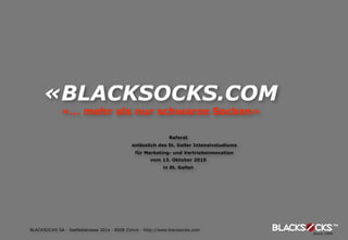 «BLACKSOCKS.COM
              «... mehr als nur schwarze Socken»

                                                               Referat
                                              anlässlich des St. Galler Intensivstudiums
                                               für Marketing- und Vertriebsinnovation
                                                      vom 13. Oktober 2010
                                                            in St. Gallen




BLACKSOCKS SA - Seefeldstrasse 301a - 8008 Zürich - http://www.blacksocks.com
 