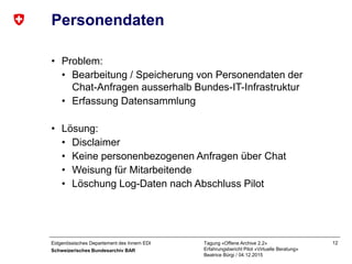 Eidgenössisches Departement des Innern EDI
Schweizerisches Bundesarchiv BAR
Tagung «Offene Archive 2.2»
Erfahrungsbericht Pilot «Virtuelle Beratung»
Beatrice Bürgi / 04.12.2015
12
Personendaten
• Problem:
• Bearbeitung / Speicherung von Personendaten der
Chat-Anfragen ausserhalb Bundes-IT-Infrastruktur
• Erfassung Datensammlung
• Lösung:
• Disclaimer
• Keine personenbezogenen Anfragen über Chat
• Weisung für Mitarbeitende
• Löschung Log-Daten nach Abschluss Pilot
 