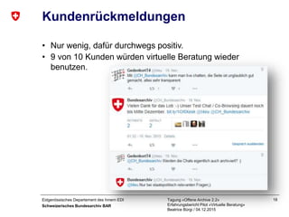 Eidgenössisches Departement des Innern EDI
Schweizerisches Bundesarchiv BAR
Tagung «Offene Archive 2.2»
Erfahrungsbericht Pilot «Virtuelle Beratung»
Beatrice Bürgi / 04.12.2015
18
Kundenrückmeldungen
• Nur wenig, dafür durchwegs positiv.
• 9 von 10 Kunden würden virtuelle Beratung wieder
benutzen.
 
