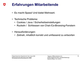 Eidgenössisches Departement des Innern EDI
Schweizerisches Bundesarchiv BAR
Tagung «Offene Archive 2.2»
Erfahrungsbericht Pilot «Virtuelle Beratung»
Beatrice Bürgi / 04.12.2015
19
Erfahrungen Mitarbeitende
• Es macht Spass! Und bietet Mehrwert.
• Technische Probleme:
• Cookies / Java / Sicherheitseinstellungen
• Ruckeln / Schliessen von Chat-/Co-Browsing-Fenstern
• Herausforderungen:
• Zeitnah, inhaltlich korrekt und umfassend zu antworten
 
