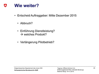 Eidgenössisches Departement des Innern EDI
Schweizerisches Bundesarchiv BAR
Tagung «Offene Archive 2.2»
Erfahrungsbericht Pilot «Virtuelle Beratung»
Beatrice Bürgi / 04.12.2015
20
Wie weiter?
• Entscheid Auftraggeber: Mitte Dezember 2015
• Abbruch?
• Einführung Dienstleistung?
 welches Produkt?
• Verlängerung Pilotbetrieb?
 