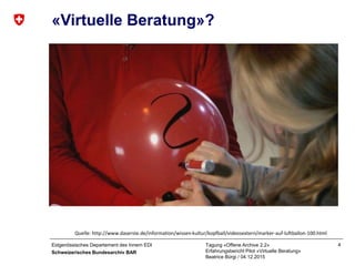Eidgenössisches Departement des Innern EDI
Schweizerisches Bundesarchiv BAR
Tagung «Offene Archive 2.2»
Erfahrungsbericht Pilot «Virtuelle Beratung»
Beatrice Bürgi / 04.12.2015
4
«Virtuelle Beratung»?
Quelle: http://www.daserste.de/information/wissen-kultur/kopfball/videosextern/marker-auf-luftballon-100.html
 