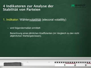 4 Indikatoren zur Analyse der
Stabilität von Parteien


1. Indikator: Wählervolatilität (elecoral volatility)

   – wird folgendermaßen ermittelt:

     Berechnung eines jährlichen Koeffizienten (im Vergleich zu den nicht
     alljährlichen Wahlergebnissen).
 