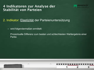 4 Indikatoren zur Analyse der
Stabilität von Parteien


2. Indikator: Elastizität der Parteienuntersützung

   – wird folgendermaßen ermittelt:

     Prozentuelle Differenz zum besten und schlechtesten Wahlergebnis einer
     Partei.
 