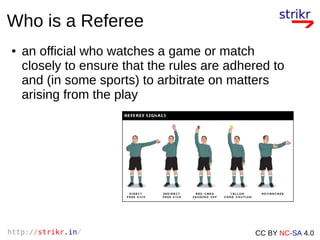 http://strikr.in/ CC BY NC-SA 4.0
Who is a Referee
● an official who watches a game or match
closely to ensure that the rules are adhered to
and (in some sports) to arbitrate on matters
arising from the play
 