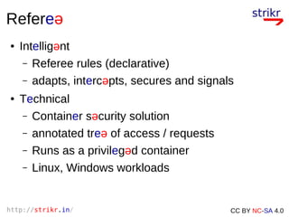 http://strikr.in/ CC BY NC-SA 4.0
Refereə
● Intelligənt
– Referee rules (declarative)
– adapts, intercəpts, secures and signals
● Technical
– Container səcurity solution
– annotated treə of access / requests
– Runs as a privilegəd container
– Linux, Windows workloads
 
