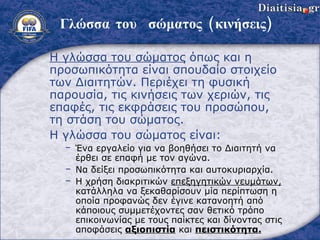 Γλώσσα του  σώματος (κινήσεις) Η γλώσσα του σώματος  όπως και η προσωπικότητα είναι σπουδαίο στοιχείο των Διαιτητών. Περιέχει τη φυσική παρουσία, τις κινήσεις   των χεριών, τις επαφές, τις εκφράσεις του προσώπου, τη στάση του σώματος. Η γλώσσα του σώματος είναι : Ένα εργαλείο για να βοηθήσει το Διαιτητή να έρθει σε επαφή με τον αγώνα . Να δείξει προσωπικότητα και αυτοκυριαρχία . Η χρήση διακριτικών  επεξηγητικών νευμάτων,  κατάλληλα να ξεκαθαρίσουν μία περίπτωση η οποία προφανώς δεν έγινε κατανοητή από κάποιους συμμετέχοντες σαν θετικό τρόπο επικοινωνίας με τους παίκτες και δίνοντας στις αποφάσεις  αξιοπιστία  και  πειστικότητα . 