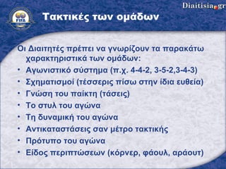 Τακτικές των ομάδων Οι Διαιτητές πρέπει να γνωρίζουν τα παρακάτω χαρακτηριστικά των ομάδων : Αγωνιστικό σύστημα (π.χ. 4-4-2, 3-5-2,3-4-3) Σχηματισμοί  ( τέσσερις πίσω στην ίδια ευθεία ) Γνώση του παίκτη (τάσεις) Το στυλ του αγώνα Τη δυναμική του αγώνα Αντικαταστάσεις σαν μέτρο τακτικής Πρότυπο   του αγώνα Είδος περιπτώσεων  ( κόρνερ, φάουλ, αράουτ) 