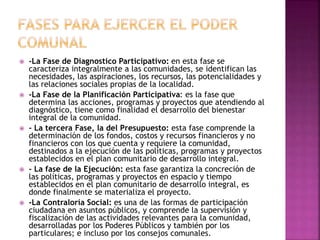  -La Fase de Diagnostico Participativo: en esta fase se
caracteriza integralmente a las comunidades, se identifican las
necesidades, las aspiraciones, los recursos, las potencialidades y
las relaciones sociales propias de la localidad.
 -La Fase de la Planificación Participativa: es la fase que
determina las acciones, programas y proyectos que atendiendo al
diagnóstico, tiene como finalidad el desarrollo del bienestar
integral de la comunidad.
 - La tercera Fase, la del Presupuesto: esta fase comprende la
determinación de los fondos, costos y recursos financieros y no
financieros con los que cuenta y requiere la comunidad,
destinados a la ejecución de las políticas, programas y proyectos
establecidos en el plan comunitario de desarrollo integral.
 - La fase de la Ejecución: esta fase garantiza la concreción de
las políticas, programas y proyectos en espacio y tiempo
establecidos en el plan comunitario de desarrollo integral, es
donde finalmente se materializa el proyecto.
 -La Contraloría Social: es una de las formas de participación
ciudadana en asuntos públicos, y comprende la supervisión y
fiscalización de las actividades relevantes para la comunidad,
desarrolladas por los Poderes Públicos y también por los
particulares; e incluso por los consejos comunales.
 