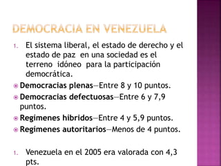 1. El sistema liberal, el estado de derecho y el
estado de paz en una sociedad es el
terreno idóneo para la participación
democrática.
 Democracias plenas—Entre 8 y 10 puntos.
 Democracias defectuosas—Entre 6 y 7,9
puntos.
 Regímenes híbridos—Entre 4 y 5,9 puntos.
 Regímenes autoritarios—Menos de 4 puntos.
1. Venezuela en el 2005 era valorada con 4,3
pts.
 