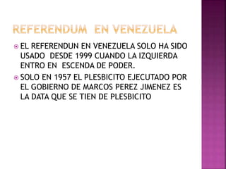  EL REFERENDUN EN VENEZUELA SOLO HA SIDO
USADO DESDE 1999 CUANDO LA IZQUIERDA
ENTRO EN ESCENDA DE PODER.
 SOLO EN 1957 EL PLESBICITO EJECUTADO POR
EL GOBIERNO DE MARCOS PEREZ JIMENEZ ES
LA DATA QUE SE TIEN DE PLESBICITO
 
