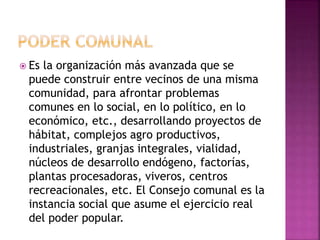  Es la organización más avanzada que se
puede construir entre vecinos de una misma
comunidad, para afrontar problemas
comunes en lo social, en lo político, en lo
económico, etc., desarrollando proyectos de
hábitat, complejos agro productivos,
industriales, granjas integrales, vialidad,
núcleos de desarrollo endógeno, factorías,
plantas procesadoras, viveros, centros
recreacionales, etc. El Consejo comunal es la
instancia social que asume el ejercicio real
del poder popular.
 