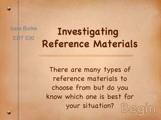 Investigating  Reference Materials There are many types of reference materials to choose from but do you know which one is best for your situation? Begin Sara Burke EDT 530 