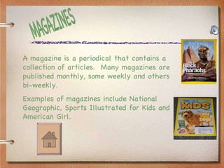 MAGAZINES A magazine is a periodical that contains a collection of articles.  Many magazines are published monthly, some weekly and others bi-weekly.  Examples of magazines include National Geographic, Sports Illustrated for Kids and American Girl. 