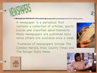 NEWSPAPERS A newspaper is a periodical that contains a collection of articles, sports scores and classified advertisements.  Many newspapers are published daily while others are available once a week.  Examples of newspapers include The Camden Herald, Knox County Times and The Bangor Daily News. 