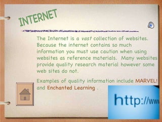 INTERNET The Internet is a  vast  collection of websites.  Because the internet contains so much information you must use caution when using websites as reference materials.  Many websites provide quality research material however some web sites do not.  Examples of quality information include  MARVEL!  and  Enchanted Learning  . 