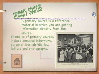 Primary Sources Examples of primary sources include personal interviews, personal journals/diaries, letters and photographs. A primary source is a reference material in which you are getting information directly from the source. 