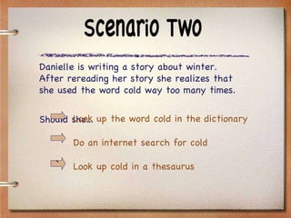 Scenario Two Danielle is writing a story about winter.  After rereading her story she realizes that she used the word cold way too many times.  Should she… Look up the word cold in the dictionary Do an internet search for cold Look up cold in a thesaurus ` 