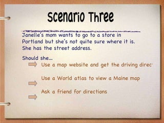 Scenario Three Janelle’s mom wants to go to a store in Portland but she’s not quite sure where it is.  She has the street address. Should she… Use a map website and get the driving directions Use a World atlas to view a Maine map Ask a friend for directions 