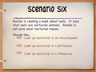 Scenario Six Rachel is reading a book about owls.  It says that owls are nocturnal animals.  Rachel is not sure what nocturnal means.  Should she… Look up nocturnal in an encyclopedia Look up nocturnal in a dictionary Look up nocturnal in a thesaurus 