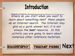 Where do you start when you want to learn about something new?  Many people do an Internet search.  The Internet may give us a quick answer but, it is not always the  best  resource.  In this activity you are going to learn about numerous other reference materials.   Next Teacher Pages Introduction Bibliography 