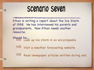 Scenario Seven Ethan is writing a report about the Ice Storm of 1998.  He has interviewed his parents and grandparents.  Now Ethan needs another resource.  Should he… Look up ice storm in an encyclopedia Visit a weather forecasting website Read newspaper articles written during and just after the Ice Storm 