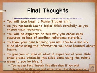 Final Thoughts You will soon begin a Maine Studies unit. As you research Maine topics think carefully as you choose your resources. You will be expected to tell why you chose each resource instead of another reference material. To show your new learning you will create a Kid Pix slide show using the information you have learned about Maine. To give you an idea of what is expected of your slide show please evaluate this slide show using the  rubric  given to you by Mrs. B You may go back through this slide show if you wish (go back to slide one and either start the show again or scroll through the slides) 