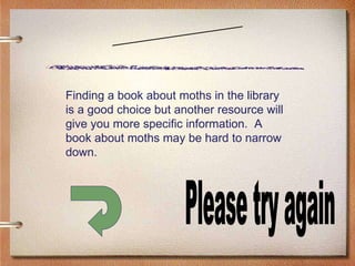 Scenario One Please try again Finding a book about moths in the library is a good choice but another resource will give you more specific information.  A book about moths may be hard to narrow down. 
