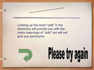Scenario Two Please try again Looking up the word “cold” in the dictionary will provide you with the many meanings of “cold” but will not give you synonyms. 