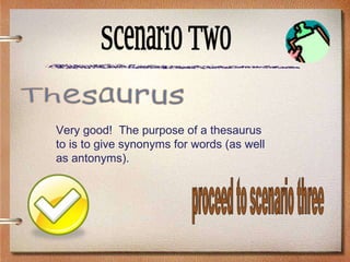 Scenario Two Very good!  The purpose of a thesaurus to is to give synonyms for words (as well as antonyms). Thesaurus proceed to scenario three 
